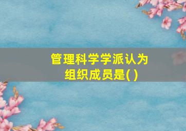 管理科学学派认为组织成员是( )